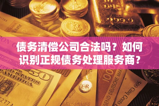 济南债务清偿公司合法吗？如何识别正规债务处理服务商？
