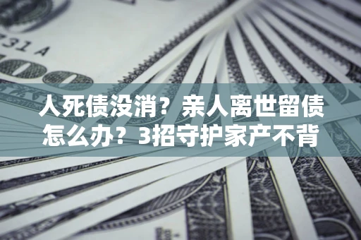 济南人死债没消？亲人离世留债怎么办？3招守护家产不背锅