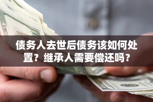 济南债务人去世后债务该如何处置？继承人需要偿还吗？