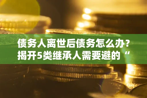 济南债务人离世后债务怎么办？揭开5类继承人需要避的“坑”