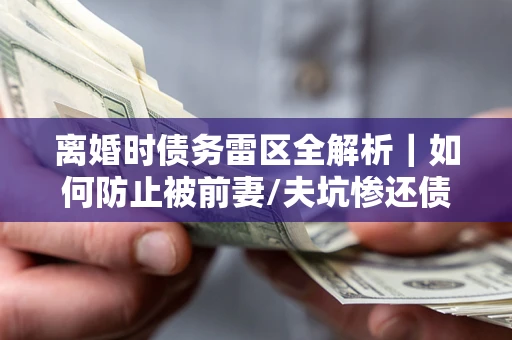 济南离婚时债务雷区全解析｜如何防止被前妻/夫坑惨还债？
