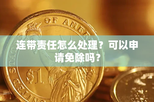 济南连带责任怎么处理？可以申请免除吗？